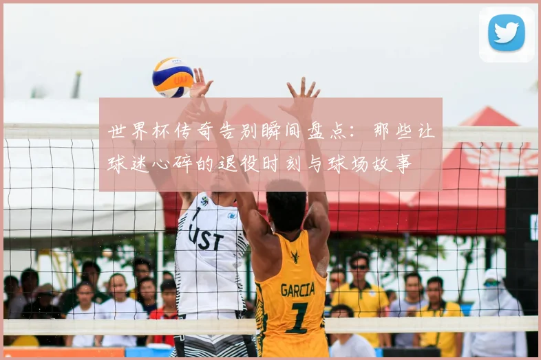 世界杯传奇告别瞬间盘点：那些让球迷心碎的退役时刻与球场故事