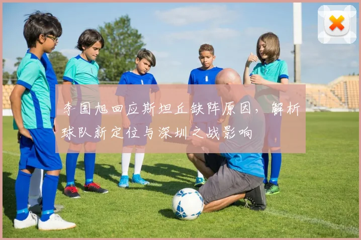 李国旭回应斯坦丘缺阵原因，解析球队新定位与深圳之战影响