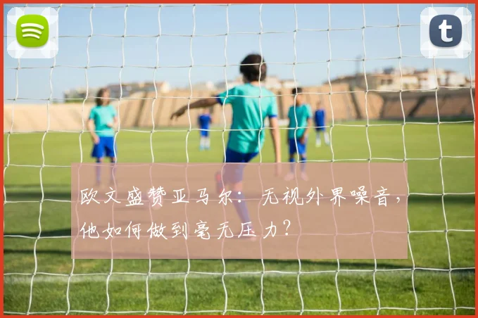 欧文盛赞亚马尔：无视外界噪音，他如何做到毫无压力？