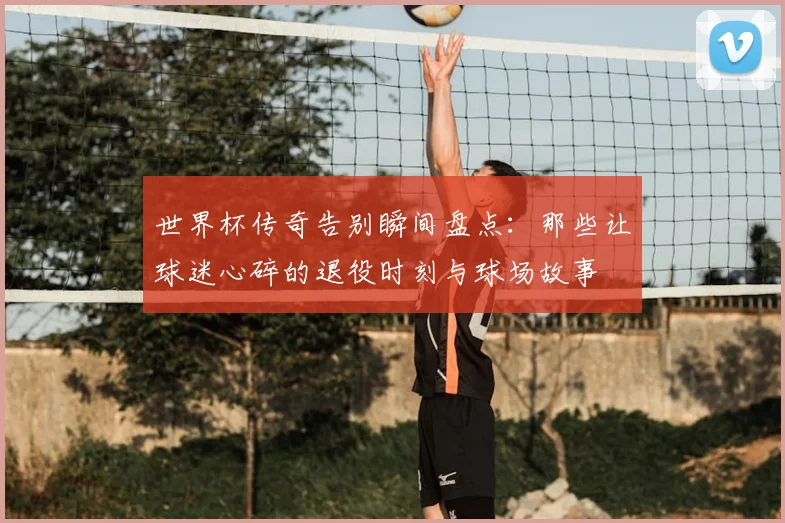 世界杯传奇告别瞬间盘点:那些让球迷心碎的退役时刻与球场故事