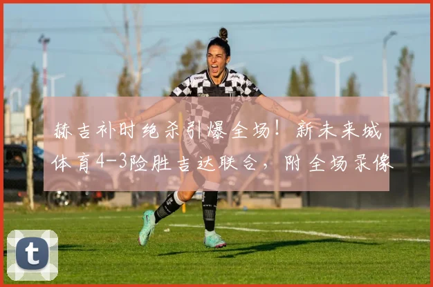 赫吉补时绝杀引爆全场！新未来城体育4-3险胜吉达联合，附全场录像