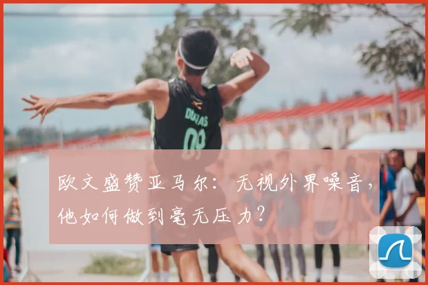 欧文盛赞亚马尔：无视外界噪音，他如何做到毫无压力？