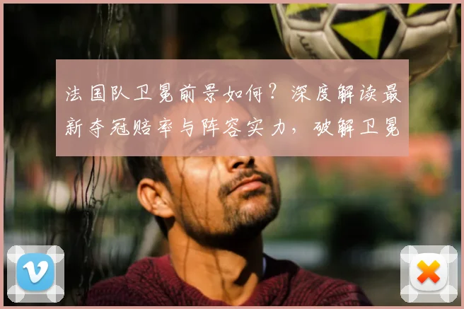 法国队卫冕前景如何？深度解读最新夺冠赔率与阵容实力，破解卫冕冠军魔咒